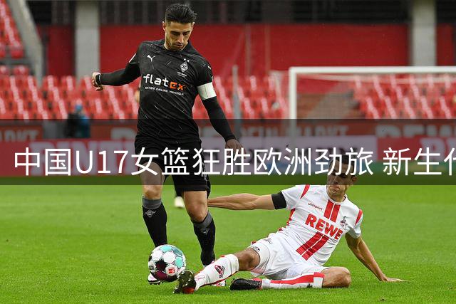 中国U17女篮狂胜欧洲劲旅 新生代球员展现接班潜力