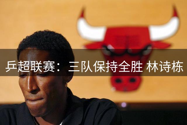 乒超联赛：三队保持全胜 林诗栋“零封”对手