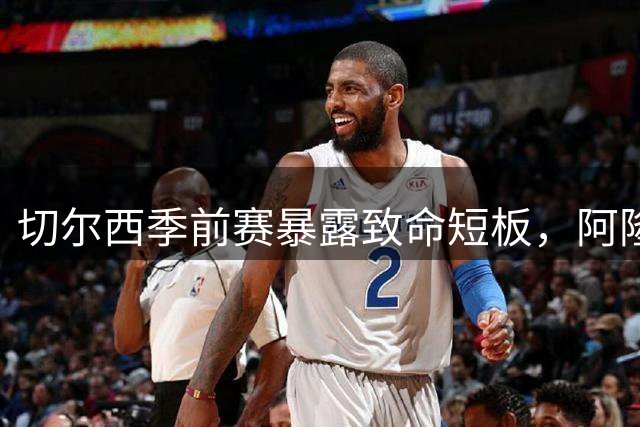 切尔西季前赛暴露致命短板，阿隆索执教面临严峻考验