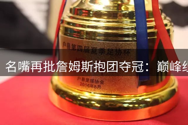 名嘴再批詹姆斯抱团夺冠：巅峰组队行为难称历史最佳