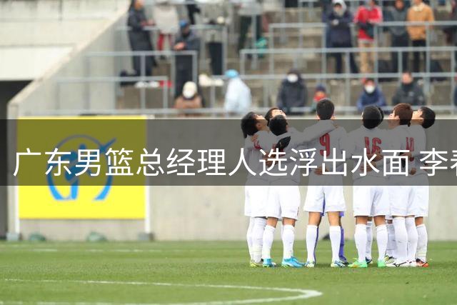 广东男篮总经理人选浮出水面 李春江领衔三大热门候选
