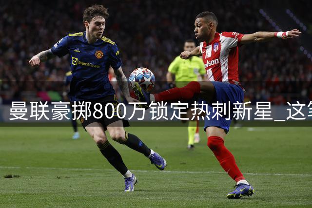 曼联豪掷800万锁定热刺新星 这笔青春投资暗藏何种玄机？