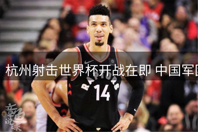 杭州射击世界杯开战在即 中国军团迎战世界顶尖强手