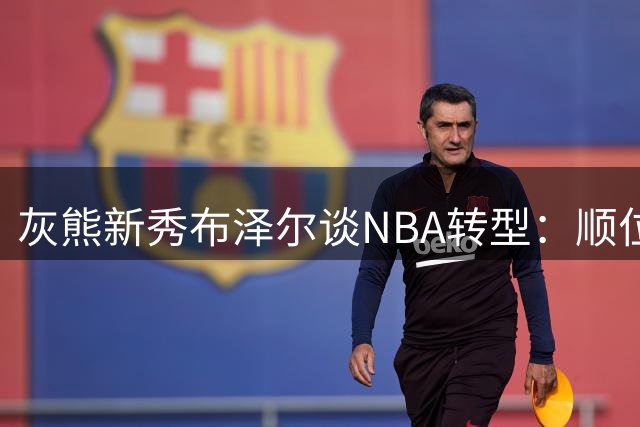 灰熊新秀布泽尔谈NBA转型：顺位只是起点 成就源于赛场表现