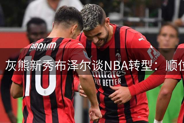 灰熊新秀布泽尔谈NBA转型：顺位只是起点 成就源于赛场表现