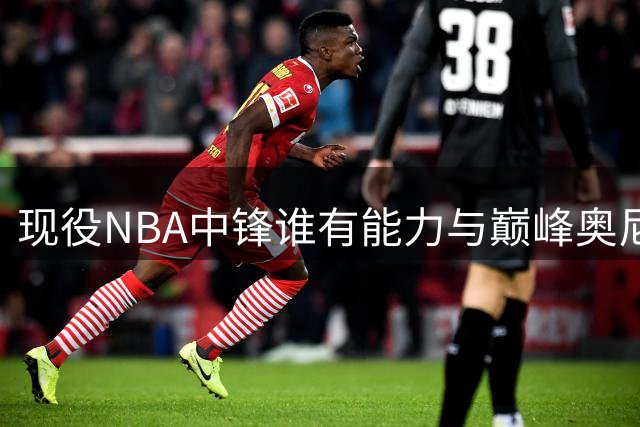 现役NBA中锋谁有能力与巅峰奥尼尔抗衡？专家深度解析