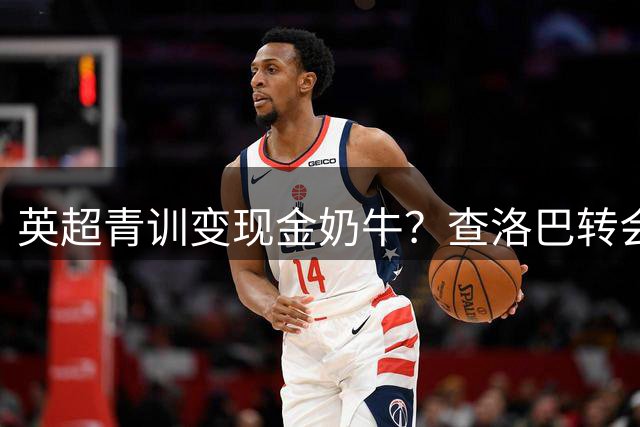 英超青训变现金奶牛？查洛巴转会揭开切尔西新生存法则