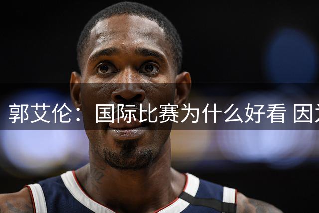 郭艾伦：国际比赛为什么好看 因为球员们身披国家战袍就不会松懈