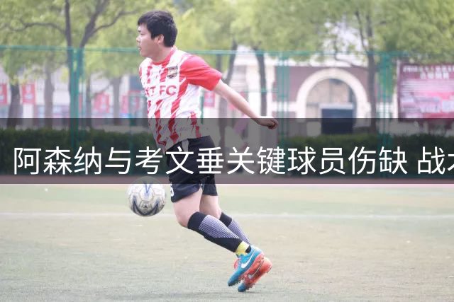 阿森纳与考文垂关键球员伤缺 战术部署面临挑战