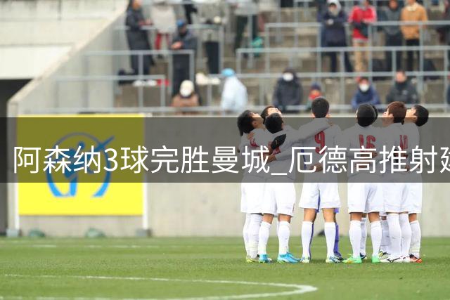 阿森纳3球完胜曼城 厄德高推射建功锁定胜局