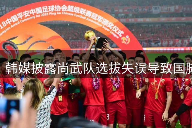 韩媒披露尚武队选拔失误导致国脚落选内幕