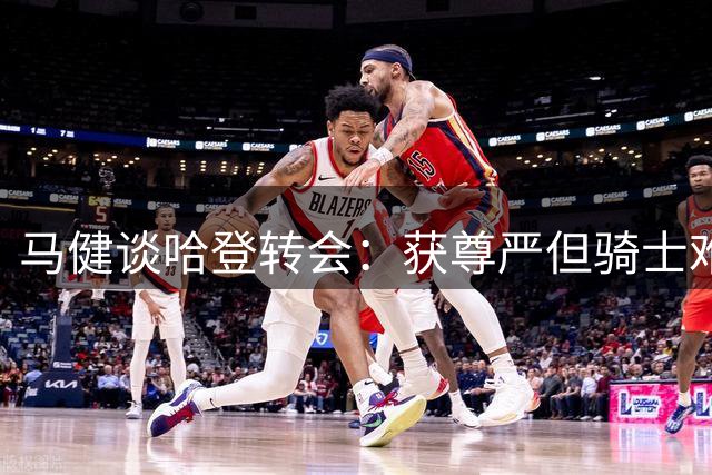 马健谈哈登转会：获尊严但骑士难争冠 阵容短板犹存