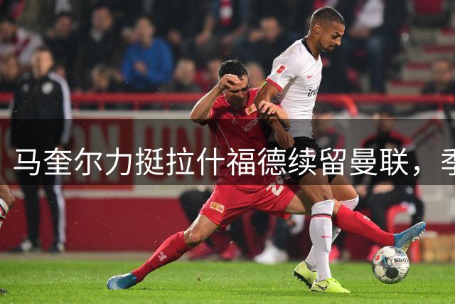 马奎尔力挺拉什福德续留曼联，季前赛失利暗藏隐忧