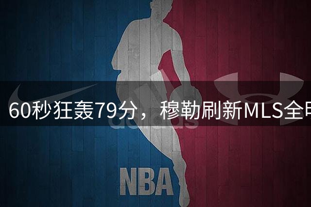 60秒狂轰79分，穆勒刷新MLS全明星射门挑战赛纪录