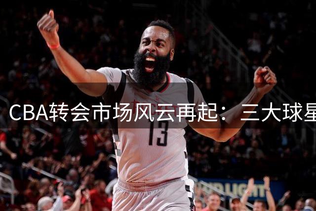 CBA转会市场风云再起：三大球星命运或将改写