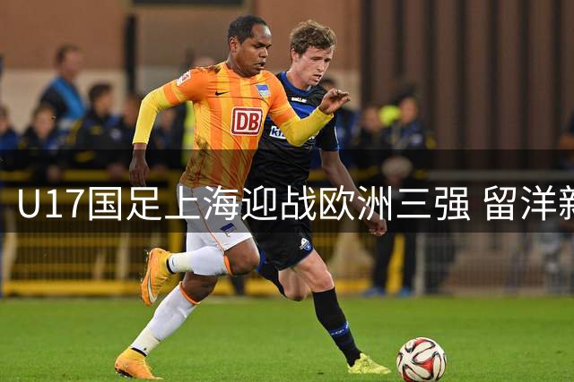 U17国足上海迎战欧洲三强 留洋新星邝兆镭领衔出战