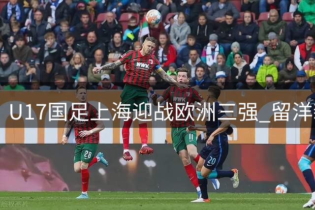 U17国足上海迎战欧洲三强 留洋新星邝兆镭领衔出战