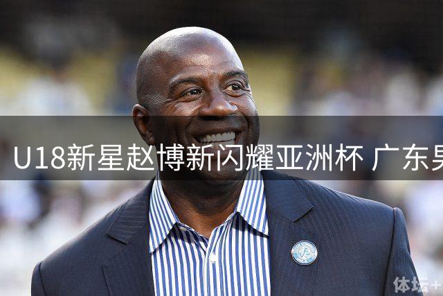 U18新星赵博新闪耀亚洲杯 广东男篮或迎来内线救世主